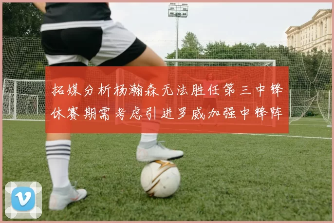 拓媒分析杨瀚森无法胜任第三中锋休赛期需考虑引进罗威加强中锋阵容