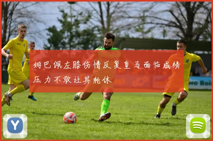 姆巴佩左膝伤情反复皇马面临成绩压力不敢让其轮休