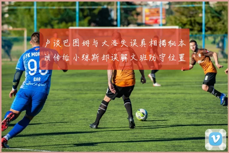 卢谈巴图姆与大洛失误真相揭秘本该传给小琼斯却误解文班防守位置