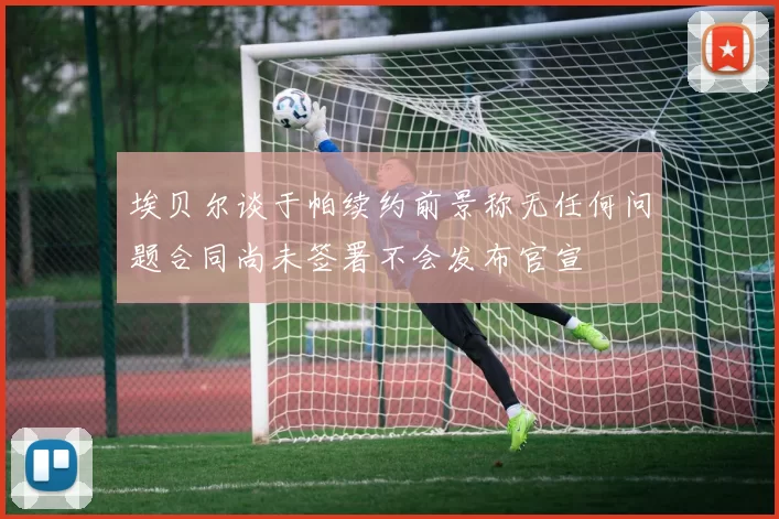 埃贝尔谈于帕续约前景称无任何问题合同尚未签署不会发布官宣