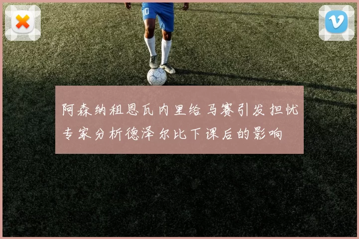 阿森纳租恩瓦内里给马赛引发担忧专家分析德泽尔比下课后的影响