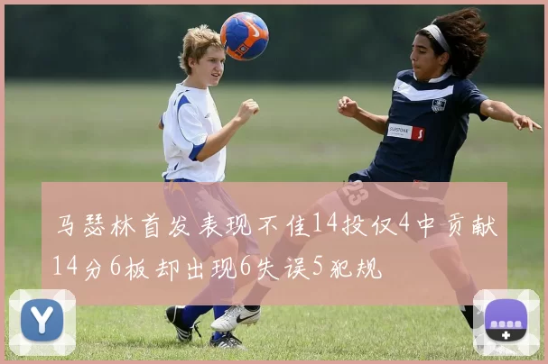 马瑟林首发表现不佳14投仅4中贡献14分6板却出现6失误5犯规