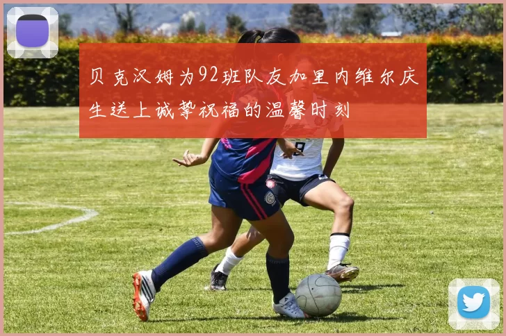贝克汉姆为92班队友加里内维尔庆生送上诚挚祝福的温馨时刻