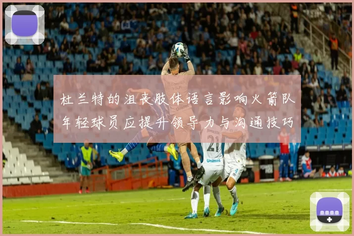 杜兰特的沮丧肢体语言影响火箭队年轻球员应提升领导力与沟通技巧