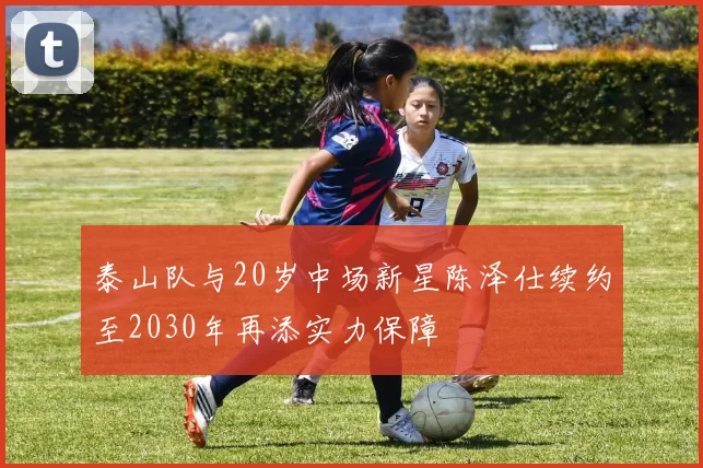 泰山队与20岁中场新星陈泽仕续约至2030年再添实力保障