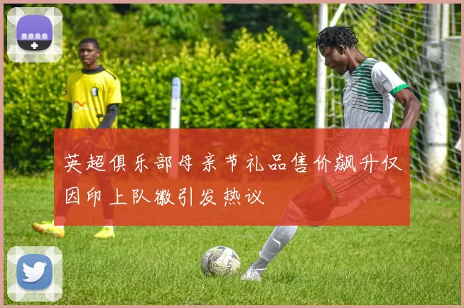 英超俱乐部母亲节礼品售价飙升仅因印上队徽引发热议