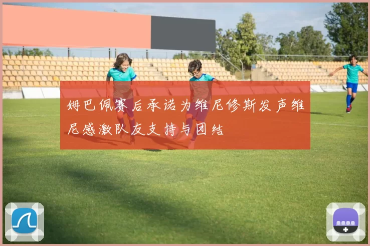 姆巴佩赛后承诺为维尼修斯发声维尼感激队友支持与团结