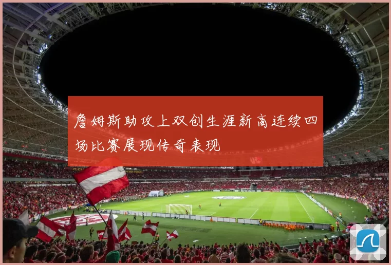 詹姆斯助攻上双创生涯新高连续四场比赛展现传奇表现