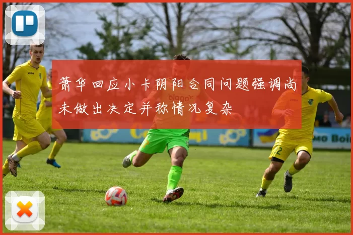 萧华回应小卡阴阳合同问题强调尚未做出决定并称情况复杂