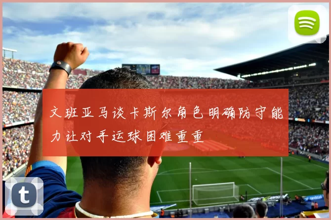 文班亚马谈卡斯尔角色明确防守能力让对手运球困难重重