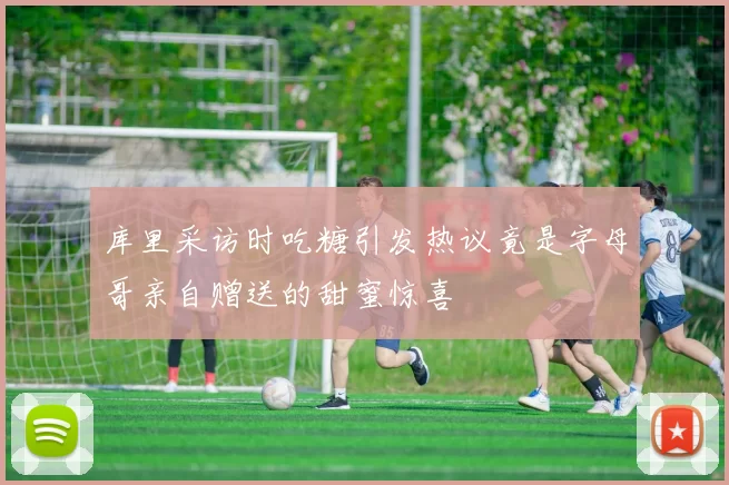 库里采访时吃糖引发热议竟是字母哥亲自赠送的甜蜜惊喜