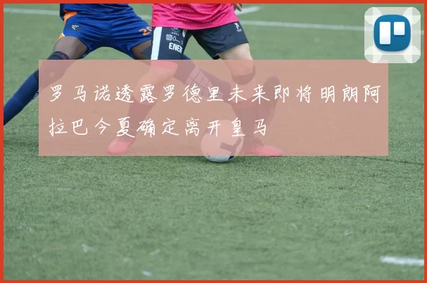 罗马诺透露罗德里未来即将明朗阿拉巴今夏确定离开皇马