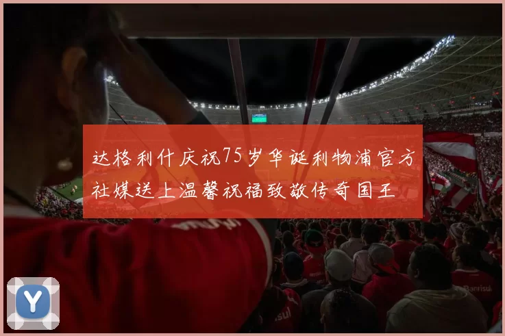达格利什庆祝75岁华诞利物浦官方社媒送上温馨祝福致敬传奇国王